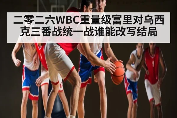 二零二六WBC重量级富里对乌西克三番战统一战谁能改写结局 - kaiyun sports